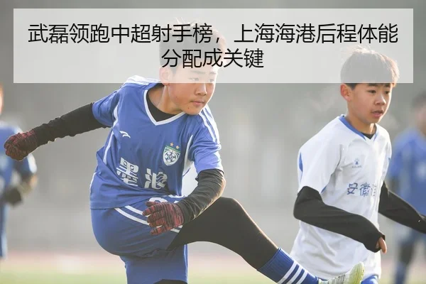 武磊领跑中超射手榜，上海海港后程体能分配成关键