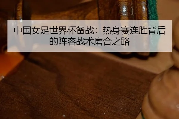 中国女足世界杯备战：热身赛连胜背后的阵容战术磨合之路