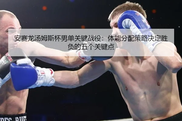 安赛龙汤姆斯杯男单关键战役：体能分配策略决定胜负的五个关键点
