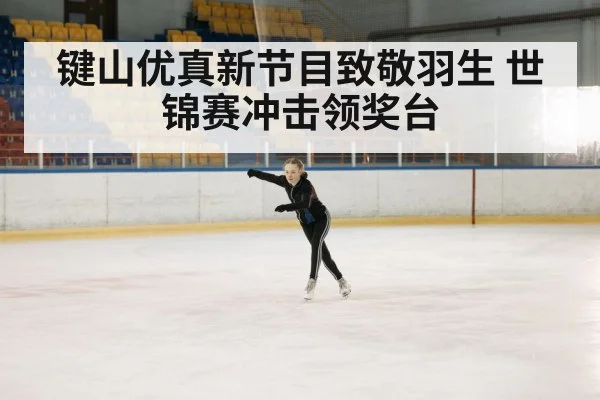 键山优真新节目致敬羽生 世锦赛冲击领奖台