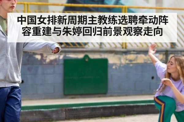 中国女排新周期主教练选聘牵动阵容重建与朱婷回归前景观察走向